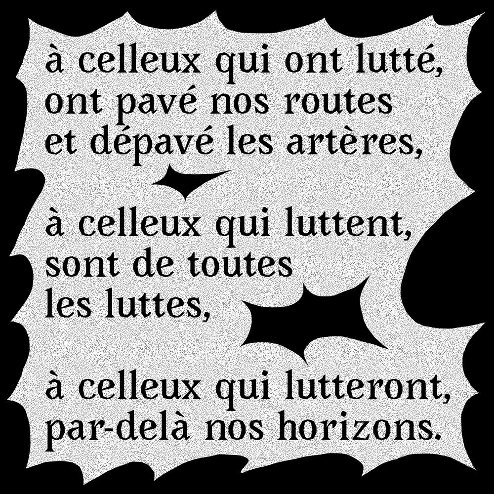 à celleux qui ont lutté, ont pavé nos routes et dépavé les artères,
à celleux qui luttent, sont de toutes les luttes,
à celleux qui lutteront, par delà nos horizons.
